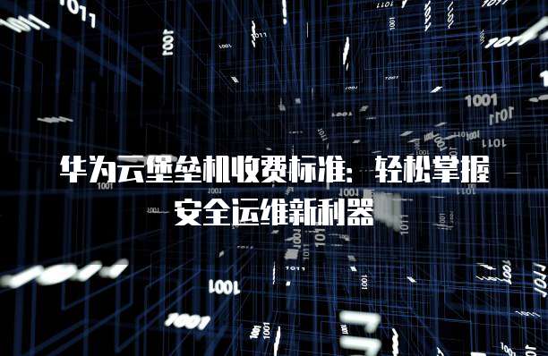 华为云堡垒机收费标准:轻松掌握安全运维新利器