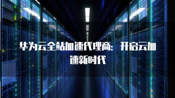 华为云全站加速代理商:开启云加速新时代