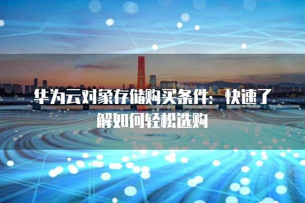 华为云对象存储购买条件:快速了解如何轻松选购