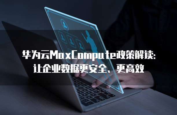 华为云MaxCompute政策解读:让企业数据更安全、更高效