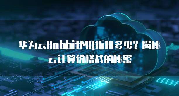 华为云RabbitMQ折扣多少?揭秘云计算价格战的秘密