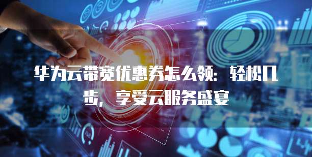 华为云带宽优惠券怎么领:轻松几步,享受云服务盛宴