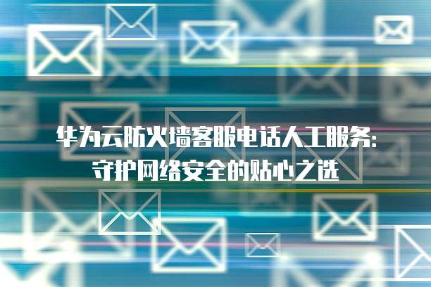 华为云防火墙客服电话人工服务:守护网络安全的贴心之选
