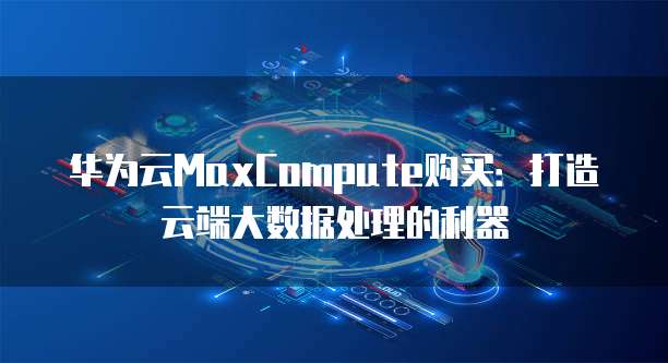 华为云MaxCompute购买:打造云端大数据处理的利器