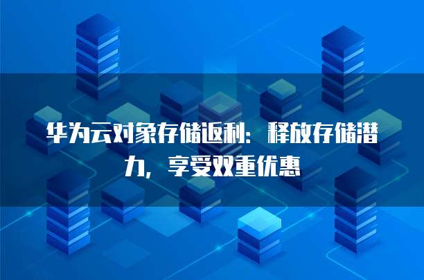 华为云对象存储返利：释放存储潜力，享受双重优惠