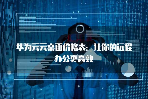 华为云云桌面价格表：让你的远程办公更高效