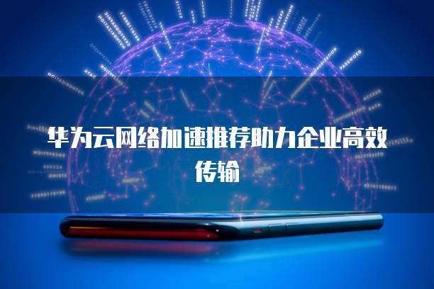 华为云网络加速推荐助力企业高效传输