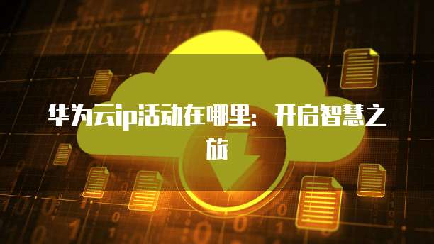 华为云ip活动在哪里:开启智慧之旅