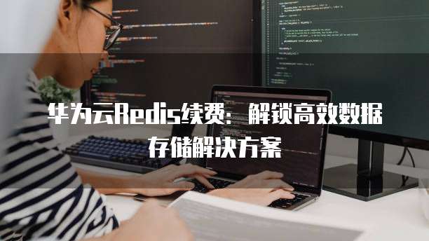 华为云Redis续费:解锁高效数据存储解决方案