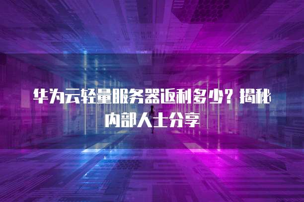 华为云轻量服务器返利多少?揭秘内部人士分享