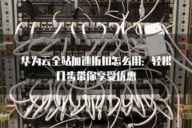 华为云全站加速折扣怎么用:轻松几步带你享受优惠