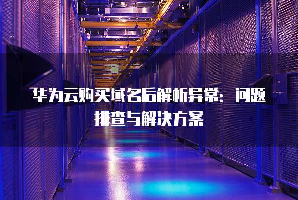 华为云购买域名后解析异常：问题排查与解决方案