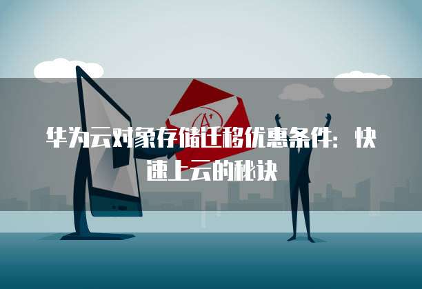华为云对象存储迁移优惠条件:快速上云的秘诀