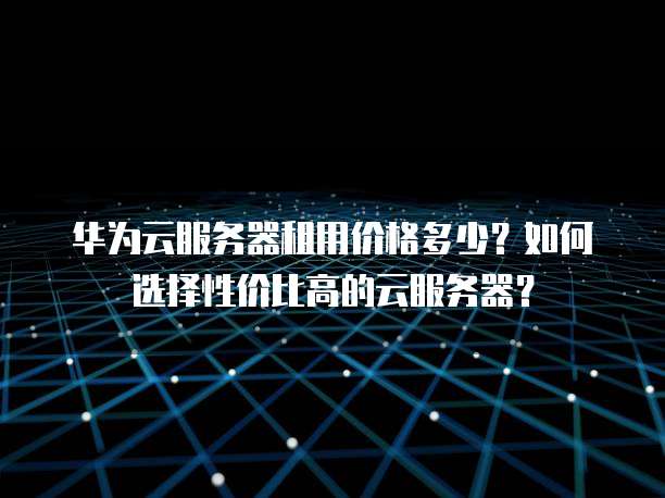 华为云服务器租用价格多少?如何选择性价比高的云服务器?