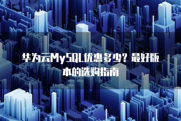 华为云MySQL优惠多少？最好版本的选购指南