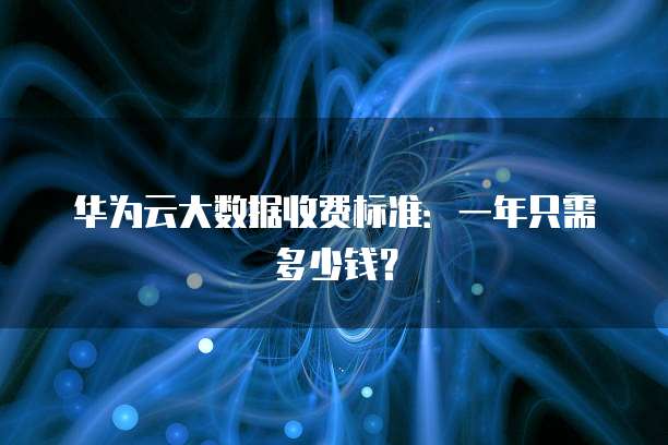 华为云大数据收费标准:一年只需多少钱?