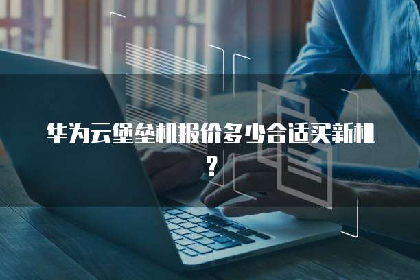 华为云堡垒机报价多少合适买新机?