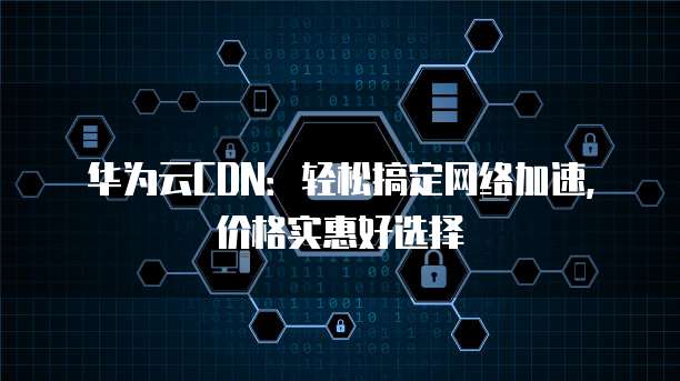 华为云CDN:轻松搞定网络加速,价格实惠好选择