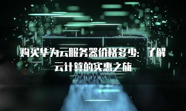 购买华为云服务器价格多少:了解云计算的实惠之旅