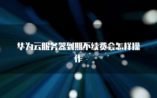 华为云服务器到期不续费会怎样操作