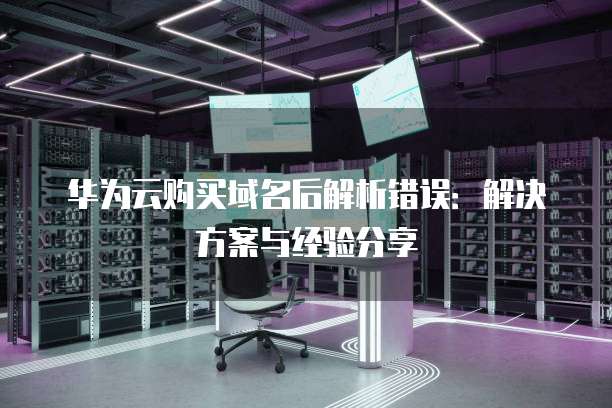 华为云购买域名后解析错误:解决方案与经验分享