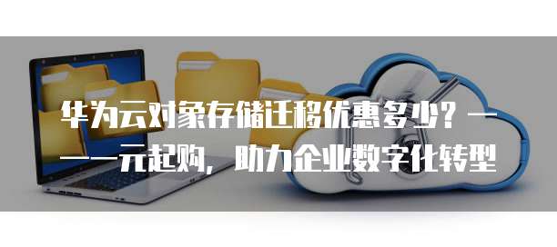 华为云对象存储迁移优惠多少?——一元起购,助力企业数字化转型