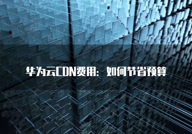华为云CDN费用:如何节省预算