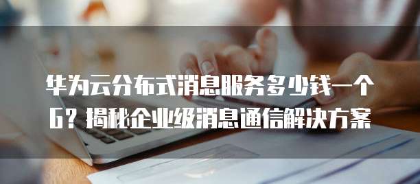 华为云分布式消息服务多少钱一个G?揭秘企业级消息通信解决方案