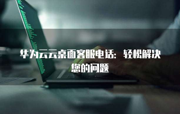 华为云云桌面客服电话：轻松解决您的问题