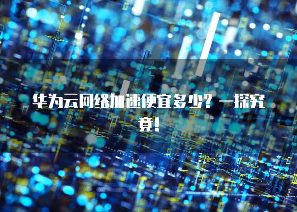 华为云网络加速便宜多少?一探究竟!