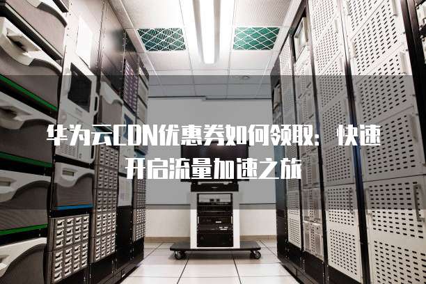 华为云CDN优惠券如何领取:快速开启流量加速之旅