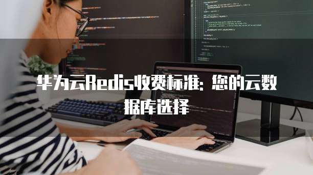 华为云Redis收费标准: 您的云数据库选择
