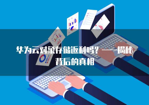 华为云对象存储返利吗？&mdash;&mdash;揭秘背后的真相