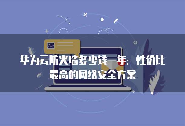 华为云防火墙多少钱一年:性价比最高的网络安全方案