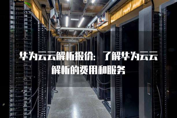 华为云云解析报价：了解华为云云解析的费用和服务
