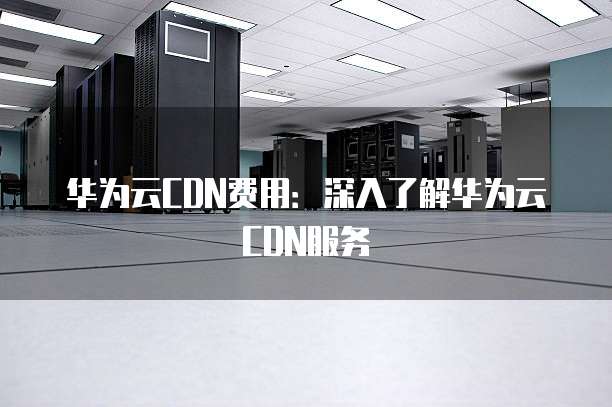 华为云CDN费用:深入了解华为云CDN服务