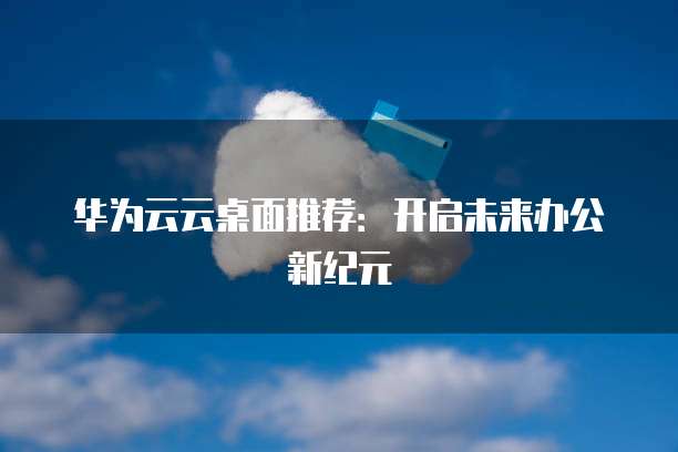 华为云云桌面推荐:开启未来办公新纪元