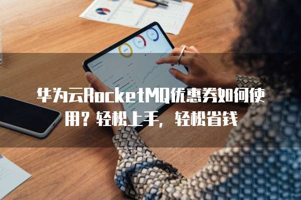 华为云RocketMQ优惠券如何使用?轻松上手,轻松省钱