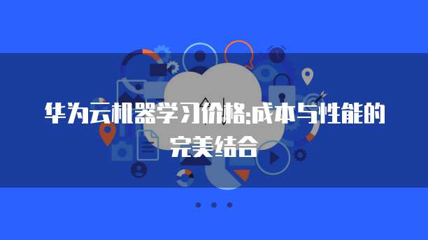 华为云机器学习价格:成本与性能的完美结合