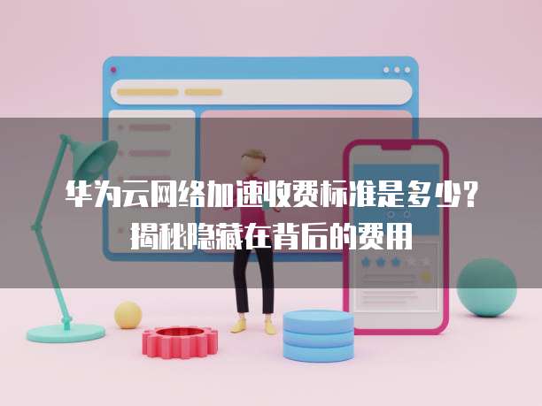 华为云网络加速收费标准是多少?揭秘隐藏在背后的费用