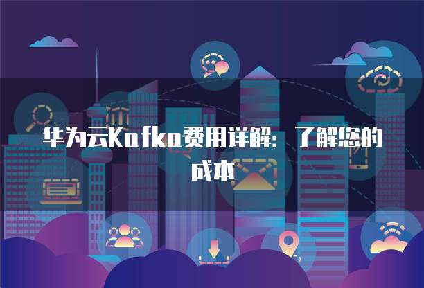 华为云Kafka费用详解：了解您的成本