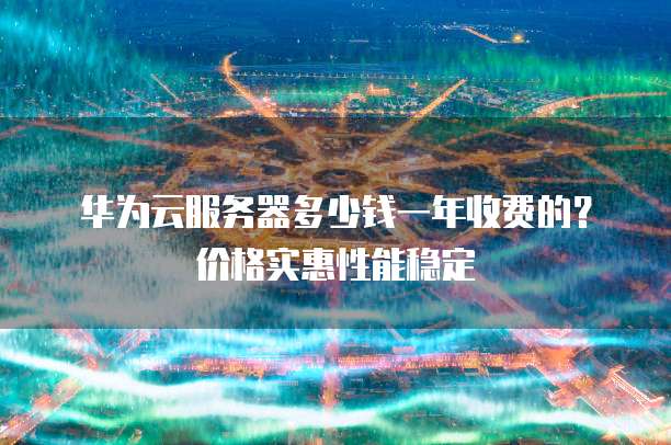 华为云服务器多少钱一年收费的？价格实惠性能稳定