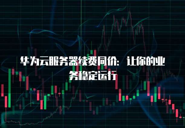 华为云服务器续费同价:让你的业务稳定运行
