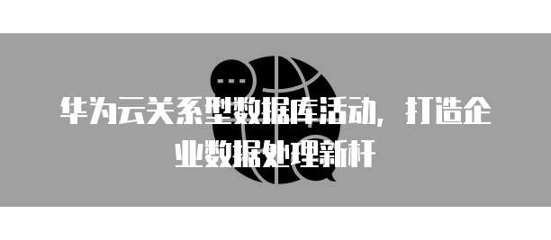 华为云关系型数据库活动,打造企业数据处理新杆