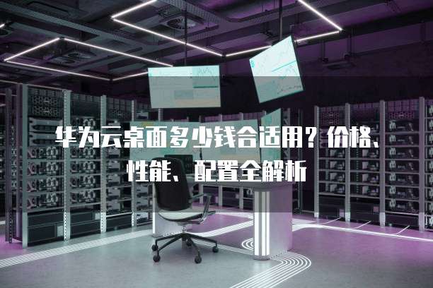 华为云桌面多少钱合适用?价格、性能、配置全解析