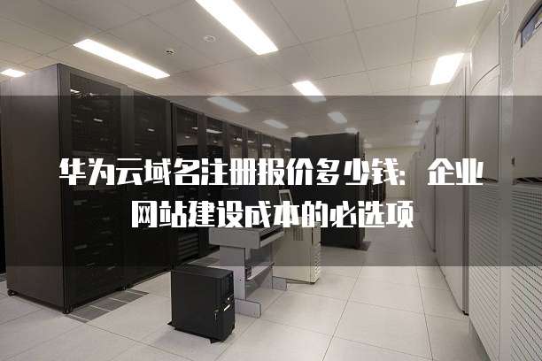 华为云域名注册报价多少钱:企业网站建设成本的必选项