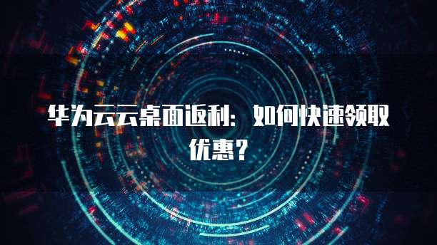 华为云云桌面返利：如何快速领取优惠？