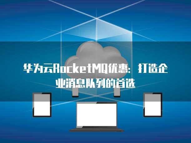 华为云RocketMQ优惠：打造企业消息队列的首选