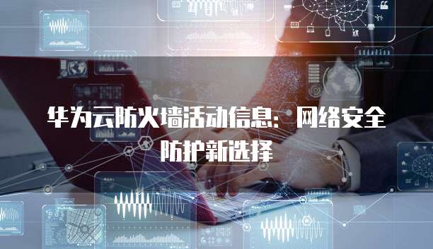 华为云防火墙活动信息:网络安全防护新选择
