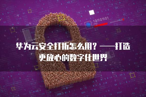 华为云安全打折怎么用?——打造更放心的数字化世界